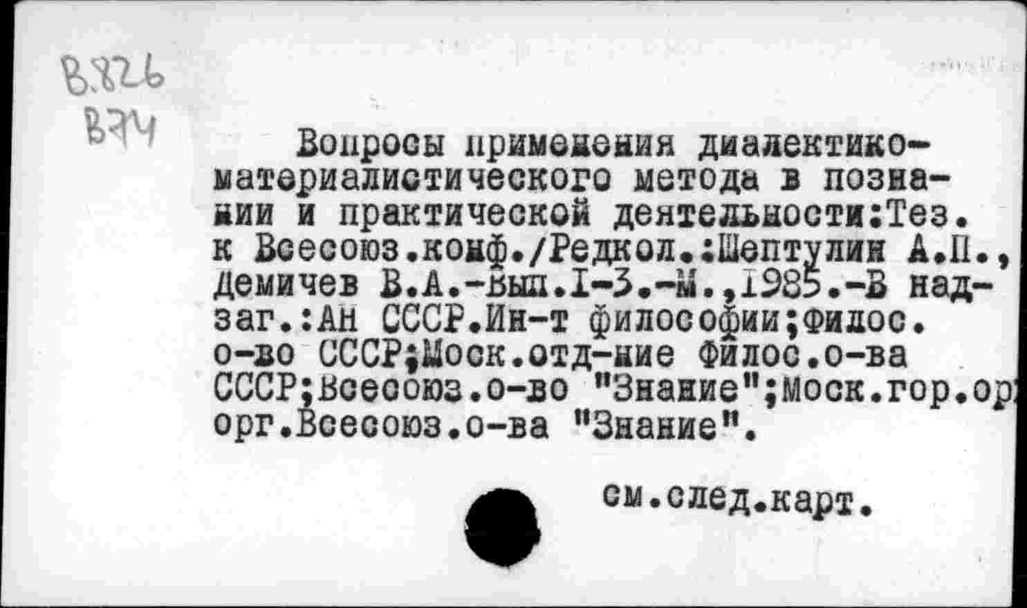 ﻿да
Вопросы применения диадектико-материалиотического метода в познании и практической деятельности:Тез. к Всесоюз.конф./Редкол.:Шаптулин А.II., демичев В.А.-вып.1-3.-М.,1Ж.-В над-заг.:Ан СССР.Ин-т философии;филос. о-во СССР;Моск.отд-ние Филос.о-ва СССР;всеооюз.о-во "Знание";Моск.гор.ор орг.Всесоюз.о-ва "Знание".
см.след.карт.